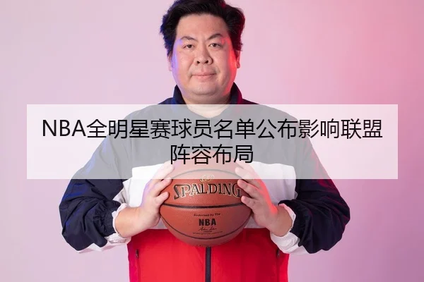 NBA全明星赛球员名单公布影响联盟阵容布局